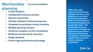 Copyr ight © 2012, SAS Institute Inc. All rights reser ved.
Merchandise
planning
THE SAS DIFFERENCE
 In plan analytics
 Configurable business process
 Dynamic hierarchies
 Flexible metadata & tailored measures
 Complete reconciliation across functions
 Multiple planning versions
 Using true analytics to drive localization
 Multichannel planning & execution
 Single database
 Proven high performance technology
"SAS' deep retail
experience and product
strength will make a real
difference in our sales,"
said Kerry Graskewicz,
Senior Vice President of
Inventory Management at
Gander Mountain. "The
challenging economy
pushed us to remodel our
approach to assortment
planning and inventory
management. SAS offered
exactly what we need to
realize consistent
profitability."
 