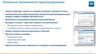 9
Основные возможности прогнозирования
 Анализ структуры спроса по товарам, регионам, торговым точкам
 Автоматический выбор наилучшего алгоритма прогнозирования для
каждого товара в каждой торговой точке
 Возможность донастройки модели прогнозирования
 Контроль точности прогноза и работа по исключениям:
 95% прогнозов рассчитываются автоматически
 5% наиболее сложных и важных прогнозов донастраиваются экспертно
 Анализ влияния внешних факторов и событий
 Прогноз сложных товаров
 Разреженный спрос
 Товары под промо-акции
 Новые товары
 Прогноз на различные горизонты и интервалы прогнозирования
 