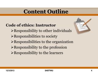 Content Outline
Code of ethics: Instructor
Responsibility to other individuals
Responsibilities to society
Responsibilities to the organization
Responsibility to the profession
Responsibility to the learners

12/3/2013

SNDTWU

4

 