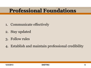 Professional Foundations
1. Communicate effectively
2. Stay updated
3. Follow rules
4. Establish and maintain professional credibility

12/3/2013

SNDTWU

6

 