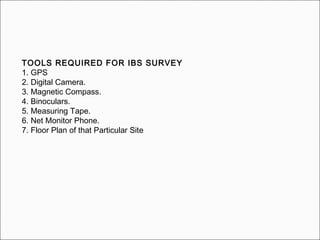 TOOLS REQUIRED FOR IBS SURVEY
1. GPS
2. Digital Camera.
3. Magnetic Compass.
4. Binoculars.
5. Measuring Tape.
6. Net Monitor Phone.
7. Floor Plan of that Particular Site
 