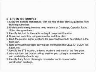 STEPS IN IBS SURVEY
1. Study the building architecture, with the help of floor plans & guidance from
Building authorities
2. Understand the requirements need in terms of Coverage, Capacity, future
Subscriber growth etc.
3. Identify the duct for the cable routing & component location.
4. Survey on each floor using net monitor and floor plan.
5. Mark the present signal level and the antenna location to be installed in the
floor plan.
6. Note down all the present serving cell information like CELL ID, BCCH, Rx.
Level, etc.
7. Identify the BTS location, antenna locations and mark on the floor plan.
8. Also not down the type of ceiling, whether pop cutting is required or not
and availability of cable tray.
9. Identify if any future planning is required or not in case of under
construction buildings.
 