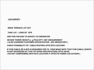LOS SURVEY
TAKE LAT – LONG BY GPS
ASK FOR FAR END TO SURVEY CO ORDINATOR
DECIDE TOWER HEIGHT( e. g POLE,RTT, GBT )REQUIREMENT
( ALSO CONSIDER CUSTOMER SPECIFICATION , NOT MENDATORY )
CHECK POSSIBILITY OF CABLE ROUTING UPTO BTS LOCATION
IF PCM CABLE OR A-BTS IS REQUIRED FOR TX ,THEN MAKE NOTE THAT PCM CABLE LENGTH
IS NOT EXCEEDING BY THAT OF GIVEN SPECIFICATION( UPTO 250 M).
( DO NOT COMPROMISE WITH BTS LOCATION IT AFFECTS POWER CALCUTAION )
MAKE TERRACE LAY OUT
 