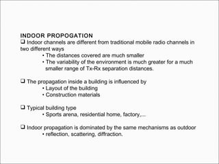 INDOOR PROPOGATION
 Indoor channels are different from traditional mobile radio channels in
two different ways
• The distances covered are much smaller
• The variability of the environment is much greater for a much
smaller range of Tx-Rx separation distances.
 The propagation inside a building is influenced by
• Layout of the building
• Construction materials
 Typical building type
• Sports arena, residential home, factory,...
 Indoor propagation is dominated by the same mechanisms as outdoor
• reflection, scattering, diffraction.
 