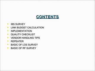  IBS SURVEYIBS SURVEY
 LINK BUDGET CALCULATIONLINK BUDGET CALCULATION
 IMPLEMENTATIONIMPLEMENTATION
 QUALITY CHECKLISTQUALITY CHECKLIST
 VENDOR HANDLING TIPSVENDOR HANDLING TIPS
 REPEATERREPEATER
 BASIC OF LOS SURVEYBASIC OF LOS SURVEY
 BASIC OF RF SURVEYBASIC OF RF SURVEY
CONTENTSCONTENTS
 