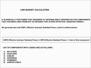 LINK BUDGET CALCULATION
IT IS BASICALLY FOR POWER THAT REQUIRED AT ANTENNA END.IT DEPENDS ON THE COMPONENTS
THAT HAS BEEN USED FROM BTS TO ANTENNA THAT IS ERP( EFFECTIVE RADIATED POWER ).
LIST OF COMPONENTS WITH LOSSES ARE AS FOLLOWS::
EIRP( Effective Isotropic Radiated Power )= ERP( Effective Radiated Power ) + Gain of that component
We generally deal with EIRP ( Effective Isotropic Radiated Power ),which is defined below.
1) SPLITTERS
2) COUPLERS
3) CABLES
4) ANTENNAS
5) COMBINER
6) JUMPER CABLE
 
