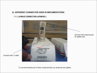 6) DIFFERENT CONNECTOR USED IN IMPLEMENTATION:
( 1 ) ½ N MALE CONNECTOR( L4PNM-RC )
To connect female port of other component like our antennas and splitter.
Connect with ½ cable
Connect with antenna port
Or splitter port.
 
