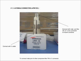 ( 2 ) ½ N FEMALE CONNECTOR( L4PNF-RC )
Connect with ½ cable
Connect with male port like
7/8 to ½ inch connector
Or Kaveri combiner
To connect male port of other component like 7/8 to ½ connector.
 