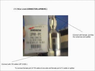 ( 3 ) 7/8 to ½ inch CONNECTOR( L5PNM-RC )
Connect with 7/8 cable( LDF 5-50A )
Connect with female port like
Our antannas and splitter
To connect female port of 7/8 cable at one side and female port of ½ cable or splitter
 