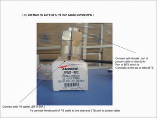 To connect female port of 7/8 cable at one side and BTS port or jumper cable
( 4 ) DIN Male for LDF5-50 A 7/8 inch Cable( L5PDM-RPC )
Connect with 7/8 cable( LDF 5-50A )
Connect with female port of
jumper cable or directly to
Port of BTS which is
Generally at the top of Ultra BTS
 