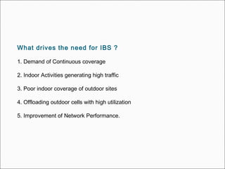 What drives the need for IBS ?
1. Demand of Continuous coverage
2. Indoor Activities generating high traffic
3. Poor indoor coverage of outdoor sites
4. Offloading outdoor cells with high utilization
5. Improvement of Network Performance.
 