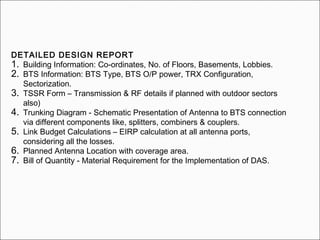 DETAILED DESIGN REPORT
1. Building Information: Co-ordinates, No. of Floors, Basements, Lobbies.
2. BTS Information: BTS Type, BTS O/P power, TRX Configuration,
Sectorization.
3. TSSR Form – Transmission & RF details if planned with outdoor sectors
also)
4. Trunking Diagram - Schematic Presentation of Antenna to BTS connection
via different components like, splitters, combiners & couplers.
5. Link Budget Calculations – EIRP calculation at all antenna ports,
considering all the losses.
6. Planned Antenna Location with coverage area.
7. Bill of Quantity - Material Requirement for the Implementation of DAS.
 