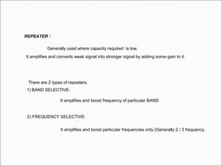 REPEATER :
Generally used where capacity required is low.
It amplifies and converts weak signal into stronger signal by adding some gain to it.
There are 2 types of repeaters.
1) BAND SELECTIVE:
It amplifies and boost frequency of particular BAND
2) FREQUENCY SELECTIVE:
It amplifies and boost particular frequencies only (Generally 2 / 3 frequency.
 