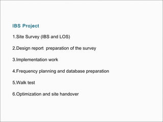 IBS Project
1.Site Survey (IBS and LOS)
2.Design report preparation of the survey
3.Implementation work
4.Frequency planning and database preparation
5.Walk test
6.Optimization and site handover
 