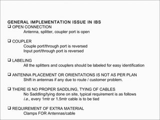 GENERAL IMPLEMENTATION ISSUE IN IBS
 OPEN CONNECTION
Antenna, splitter, coupler port is open
 COUPLER
Couple port/through port is reversed
Input port/through port is reversed
 LABELING
All the splitters and couplers should be labeled for easy identification
 ANTENNA PLACEMENT OR ORIENTATIONS IS NOT AS PER PLAN
Shift in antennas if any due to route / customer problem.
 THERE IS NO PROPER SADDLING, TYING OF CABLES
No Saddling/tying done on site, typical requirement is as follows
i.e., every 1mtr or 1.5mtr cable is to be tied
 REQUIREMENT OF EXTRA MATERIAL
Clamps FOR Antennas/cable
 