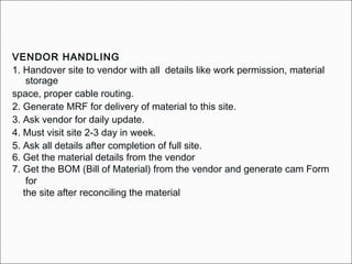 VENDOR HANDLING
1. Handover site to vendor with all details like work permission, material
storage
space, proper cable routing.
2. Generate MRF for delivery of material to this site.
3. Ask vendor for daily update.
4. Must visit site 2-3 day in week.
5. Ask all details after completion of full site.
6. Get the material details from the vendor
7. Get the BOM (Bill of Material) from the vendor and generate cam Form
for
the site after reconciling the material
 