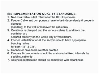 IBS IMPLEMENTATION QUALITY STANDARDS.
1. No Extra Cable is left rolled near the BTS Equipment.
2. Feeder Cable and components have to be independently & properly
clamped
(saddling) to the wall or laid over the cable tray .
3. Combiner is clamped and the various cables to and from the
combiner are
secured properly on the Cable tray or Wall mount.
4. Feeder Installation for all the sectors should have appropriate
bending radius
for both 1/2” & 7/8”.
5. Connector have to be weather proofed
6. Feeders & components should be anchored at fixed intervals by
saddling/cable tie
7. Aesthetic rectification should be completed with cleanliness
 