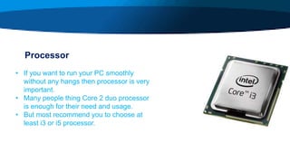 Processor
• If you want to run your PC smoothly
without any hangs then processor is very
important.
• Many people thing Core 2 duo processor
is enough for their need and usage.
• But most recommend you to choose at
least i3 or i5 processor.
 