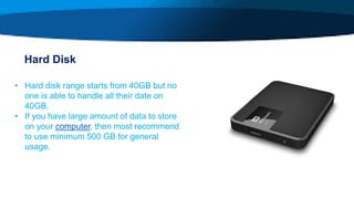 Hard Disk
• Hard disk range starts from 40GB but no
one is able to handle all their date on
40GB.
• If you have large amount of data to store
on your computer, then most recommend
to use minimum 500 GB for general
usage.
 