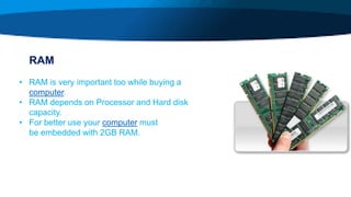 RAM
• RAM is very important too while buying a
computer.
• RAM depends on Processor and Hard disk
capacity.
• For better use your computer must
be embedded with 2GB RAM.
 