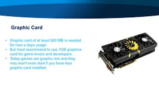 Graphic Card
• Graphic card of at least 500 MB is needed
for now a days usage.
• But most recommend to use 1GB graphics
card for game lovers and developers.
• Today games are graphic rich and they
may won't even start if you have less
graphic card installed.
 