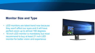 Monitor Size and Type
• LED monitors are latest trend now because
they won't effect our eyes and it will have
perfect vision up to almost 180 degrees.
• 18 inch LED monitor is mandatory but most
recommend to buy at least 21 inch LED
monitor for better vision and experience
 