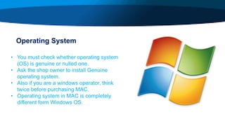 Operating System
• You must check whether operating system
(OS) is genuine or nulled one.
• Ask the shop owner to install Genuine
operating system.
• Also if you are a windows operator, think
twice before purchasing MAC.
• Operating system in MAC is completely
different form Windows OS.
 