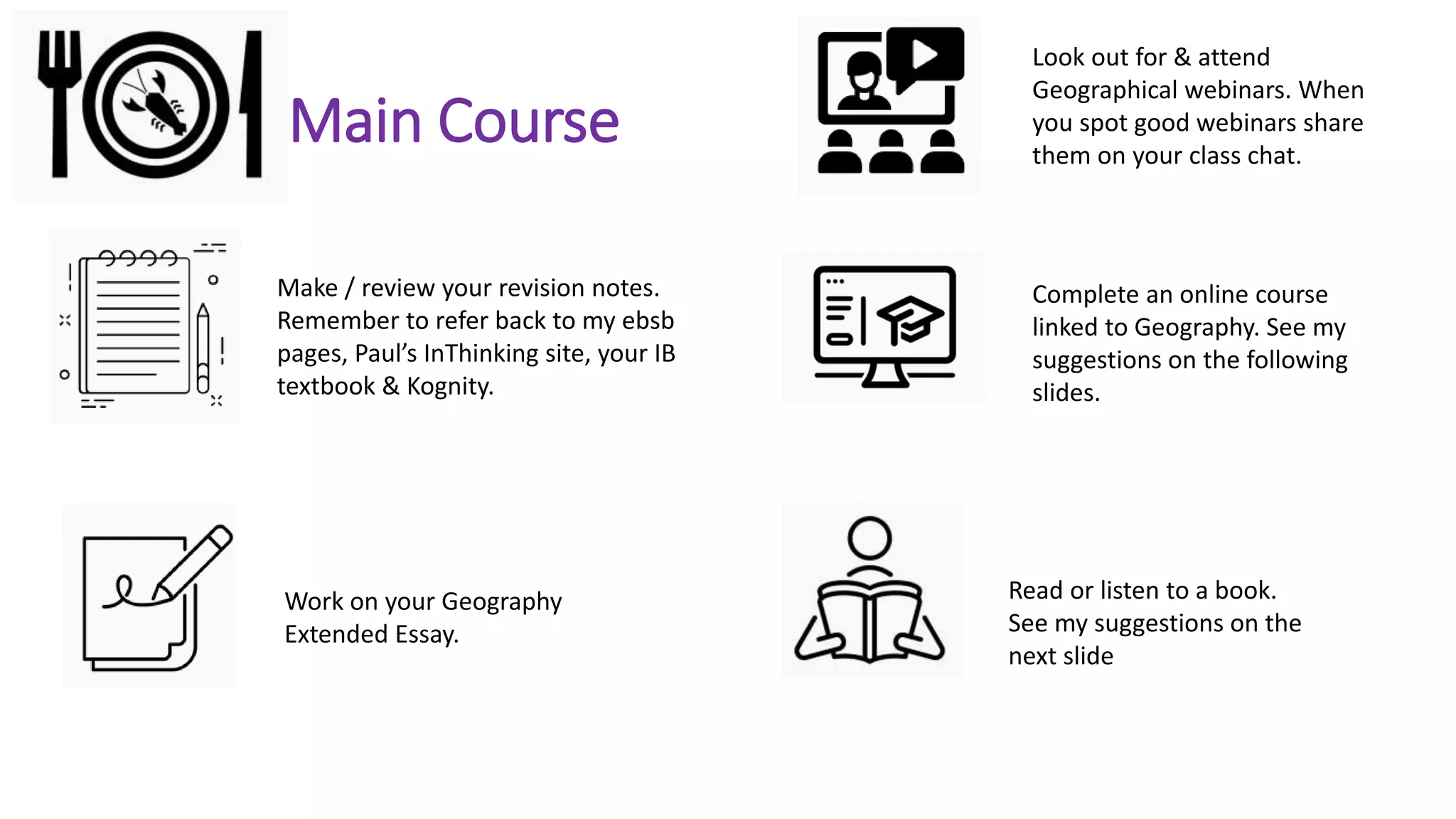 Main Course
Make / review your revision notes.
Remember to refer back to my ebsb
pages, Paul’s InThinking site, your IB
textbook & Kognity.
Work on your Geography
Extended Essay.
Read or listen to a book.
See my suggestions on the
next slide
Look out for & attend
Geographical webinars. When
you spot good webinars share
them on your class chat.
Complete an online course
linked to Geography. See my
suggestions on the following
slides.
 