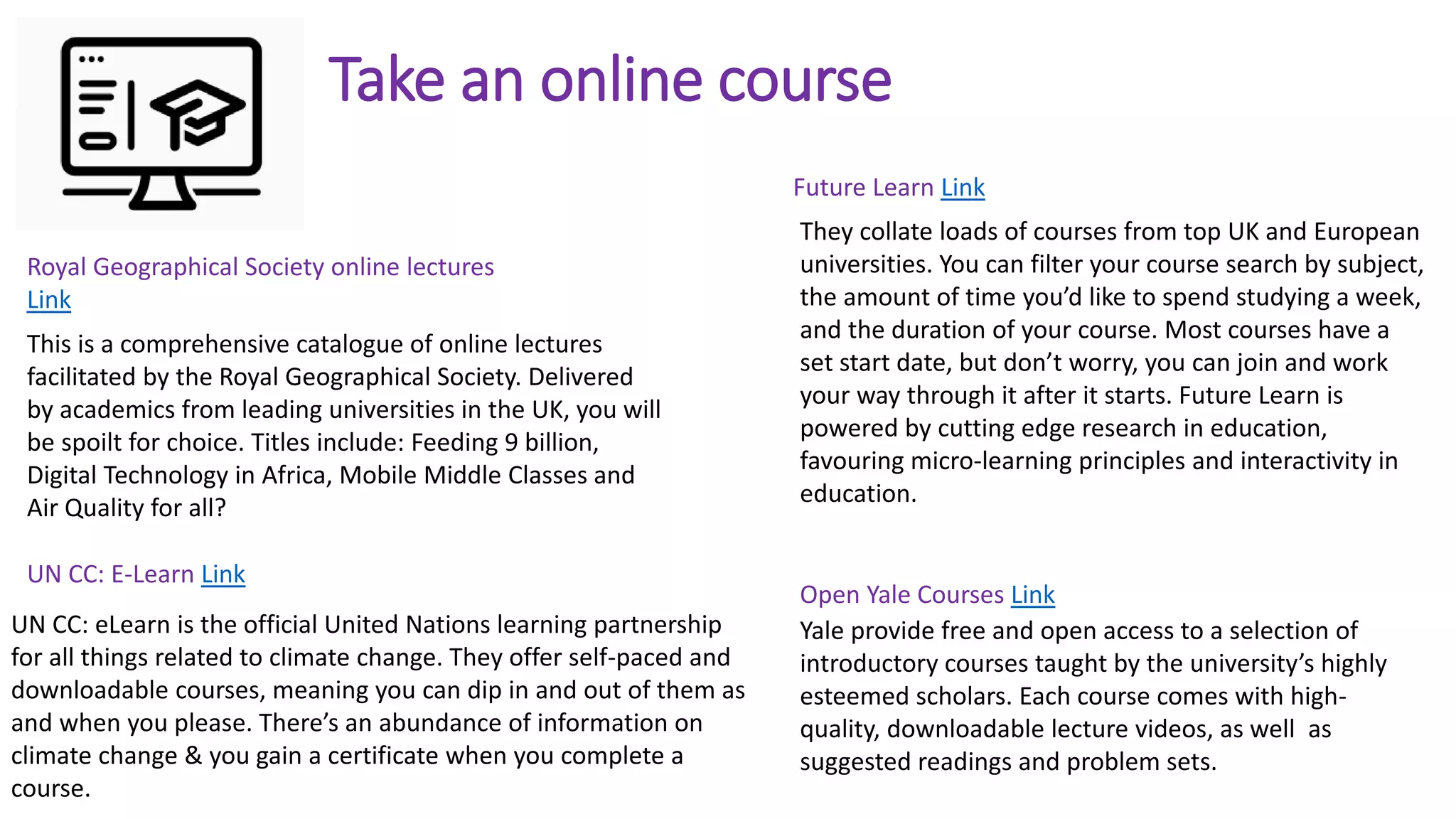 Take an online course
This is a comprehensive catalogue of online lectures
facilitated by the Royal Geographical Society. Delivered
by academics from leading universities in the UK, you will
be spoilt for choice. Titles include: Feeding 9 billion,
Digital Technology in Africa, Mobile Middle Classes and
Air Quality for all?
Royal Geographical Society online lectures
Link
They collate loads of courses from top UK and European
universities. You can filter your course search by subject,
the amount of time you’d like to spend studying a week,
and the duration of your course. Most courses have a
set start date, but don’t worry, you can join and work
your way through it after it starts. Future Learn is
powered by cutting edge research in education,
favouring micro-learning principles and interactivity in
education.
Future Learn Link
Yale provide free and open access to a selection of
introductory courses taught by the university’s highly
esteemed scholars. Each course comes with high-
quality, downloadable lecture videos, as well as
suggested readings and problem sets.
Open Yale Courses Link
UN CC: eLearn is the official United Nations learning partnership
for all things related to climate change. They offer self-paced and
downloadable courses, meaning you can dip in and out of them as
and when you please. There’s an abundance of information on
climate change & you gain a certificate when you complete a
course.
UN CC: E-Learn Link
 