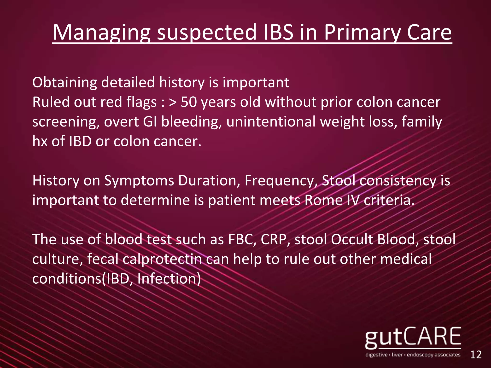 Managing suspected IBS in Primary Care
Obtaining detailed history is important
Ruled out red flags : > 50 years old without prior colon cancer
screening, overt GI bleeding, unintentional weight loss, family
hx of IBD or colon cancer.
History on Symptoms Duration, Frequency, Stool consistency is
important to determine is patient meets Rome IV criteria.
The use of blood test such as FBC, CRP, stool Occult Blood, stool
culture, fecal calprotectin can help to rule out other medical
conditions(IBD, Infection)
12
 