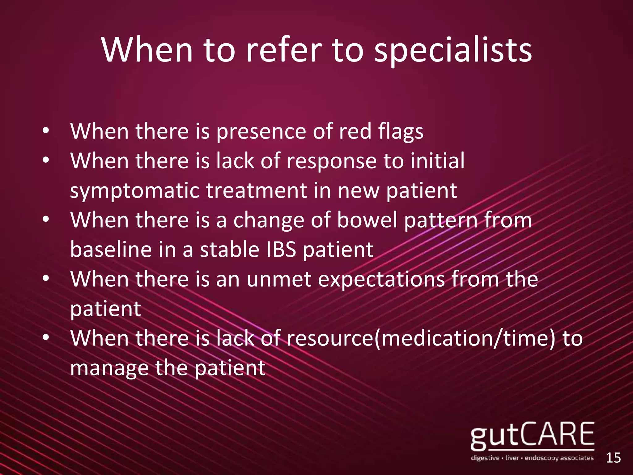 When to refer to specialists
• When there is presence of red flags
• When there is lack of response to initial
symptomatic treatment in new patient
• When there is a change of bowel pattern from
baseline in a stable IBS patient
• When there is an unmet expectations from the
patient
• When there is lack of resource(medication/time) to
manage the patient
15
 