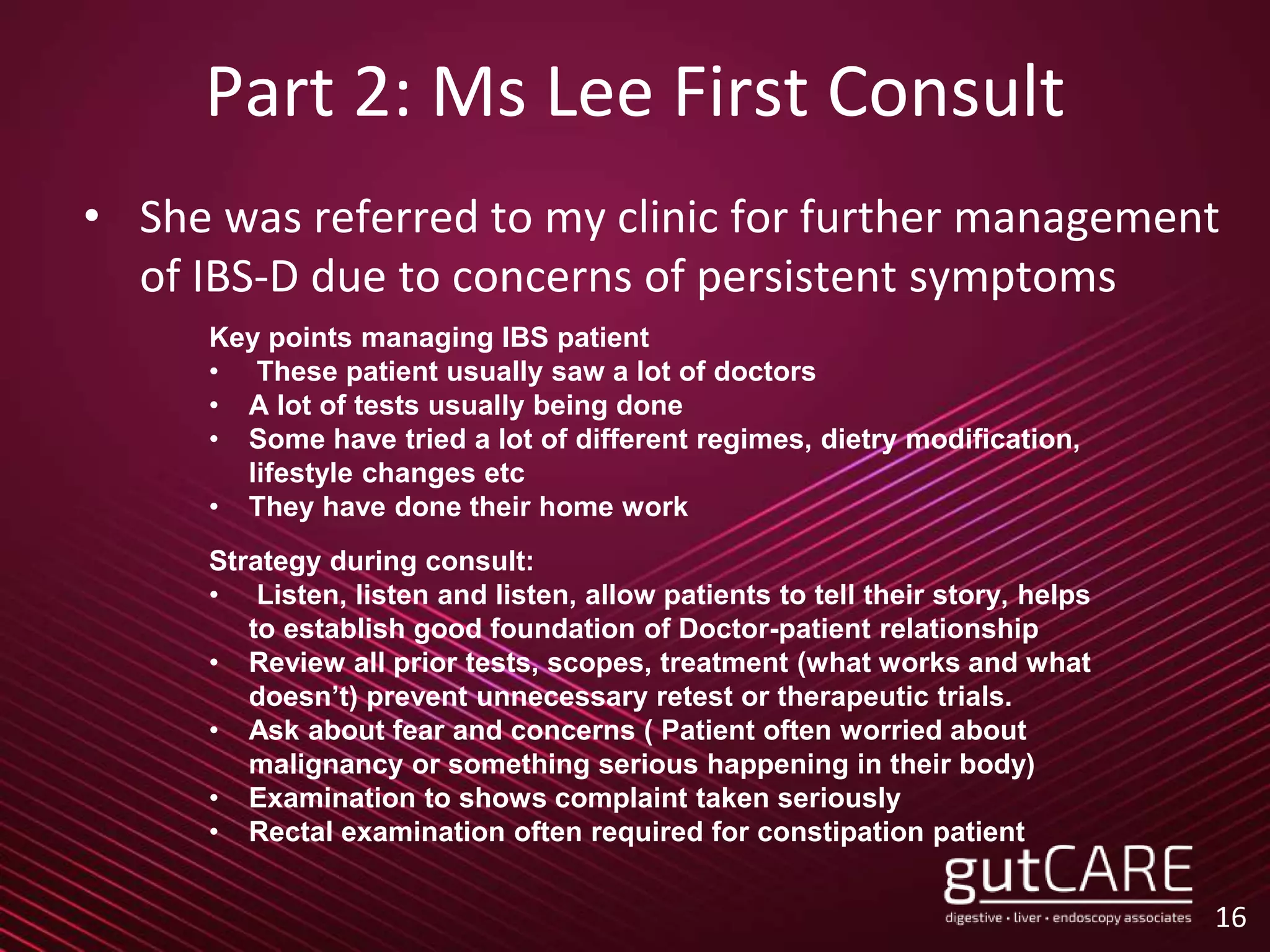 Part 2: Ms Lee First Consult
• She was referred to my clinic for further management
of IBS-D due to concerns of persistent symptoms
16
Key points managing IBS patient
• These patient usually saw a lot of doctors
• A lot of tests usually being done
• Some have tried a lot of different regimes, dietry modification,
lifestyle changes etc
• They have done their home work
Strategy during consult:
• Listen, listen and listen, allow patients to tell their story, helps
to establish good foundation of Doctor-patient relationship
• Review all prior tests, scopes, treatment (what works and what
doesn’t) prevent unnecessary retest or therapeutic trials.
• Ask about fear and concerns ( Patient often worried about
malignancy or something serious happening in their body)
• Examination to shows complaint taken seriously
• Rectal examination often required for constipation patient
 