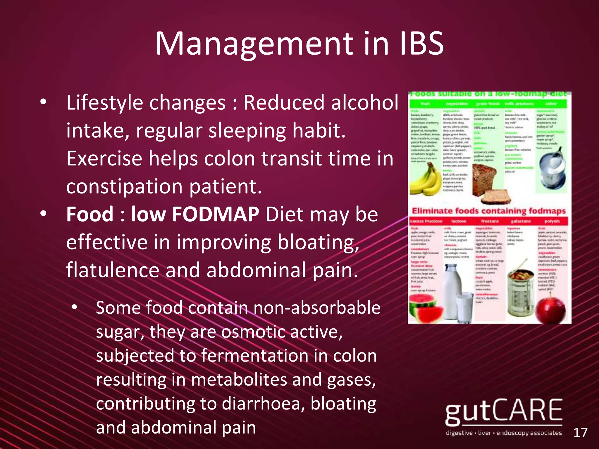 Management in IBS
• Lifestyle changes : Reduced alcohol
intake, regular sleeping habit.
Exercise helps colon transit time in
constipation patient.
• Food : low FODMAP Diet may be
effective in improving bloating,
flatulence and abdominal pain.
• Some food contain non-absorbable
sugar, they are osmotic active,
subjected to fermentation in colon
resulting in metabolites and gases,
contributing to diarrhoea, bloating
and abdominal pain 17
 