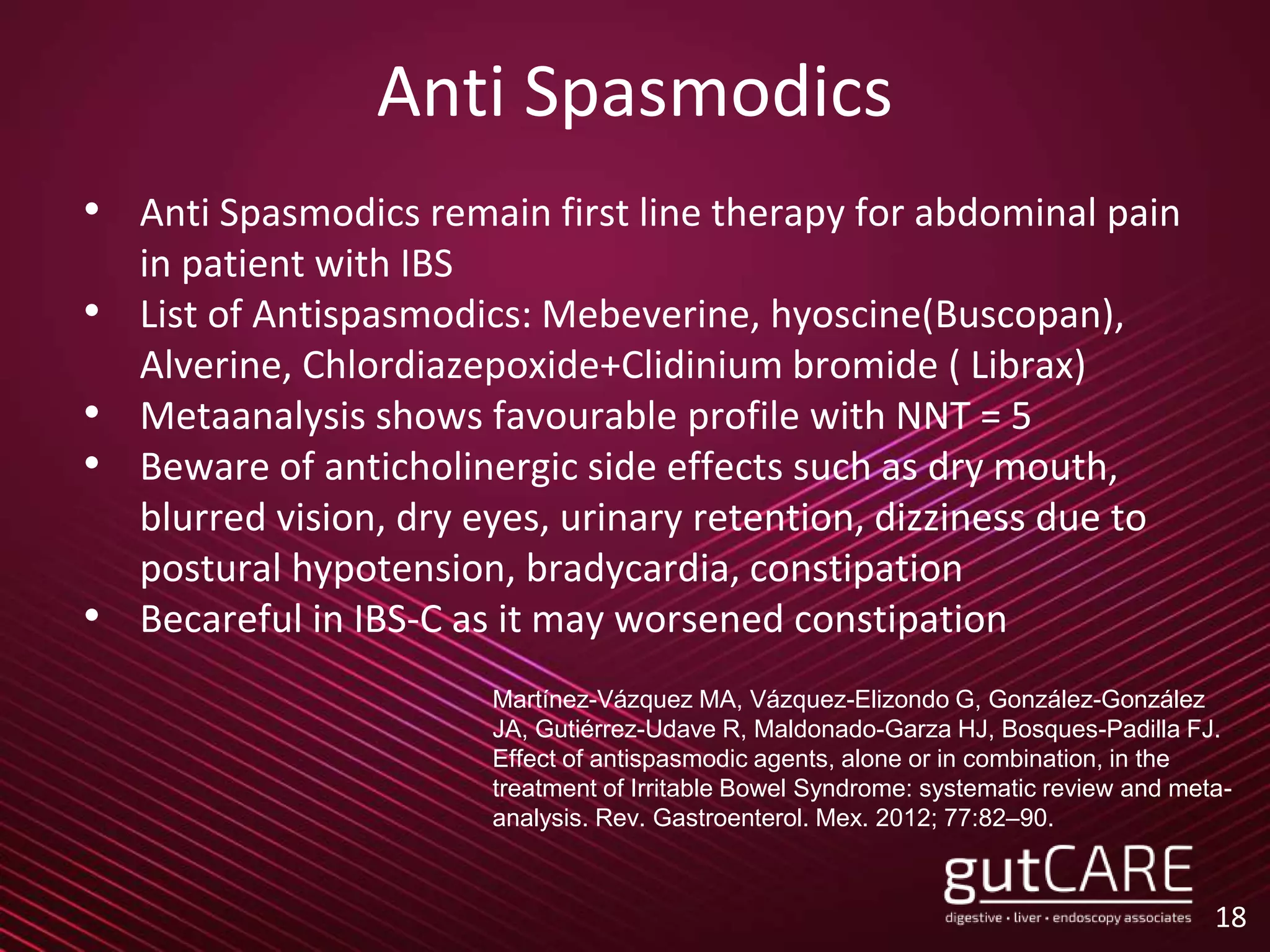 Anti Spasmodics
• Anti Spasmodics remain first line therapy for abdominal pain
in patient with IBS
• List of Antispasmodics: Mebeverine, hyoscine(Buscopan),
Alverine, Chlordiazepoxide+Clidinium bromide ( Librax)
• Metaanalysis shows favourable profile with NNT = 5
• Beware of anticholinergic side effects such as dry mouth,
blurred vision, dry eyes, urinary retention, dizziness due to
postural hypotension, bradycardia, constipation
• Becareful in IBS-C as it may worsened constipation
18
Martínez-Vázquez MA, Vázquez-Elizondo G, González-González
JA, Gutiérrez-Udave R, Maldonado-Garza HJ, Bosques-Padilla FJ.
Effect of antispasmodic agents, alone or in combination, in the
treatment of Irritable Bowel Syndrome: systematic review and meta-
analysis. Rev. Gastroenterol. Mex. 2012; 77:82–90.
 