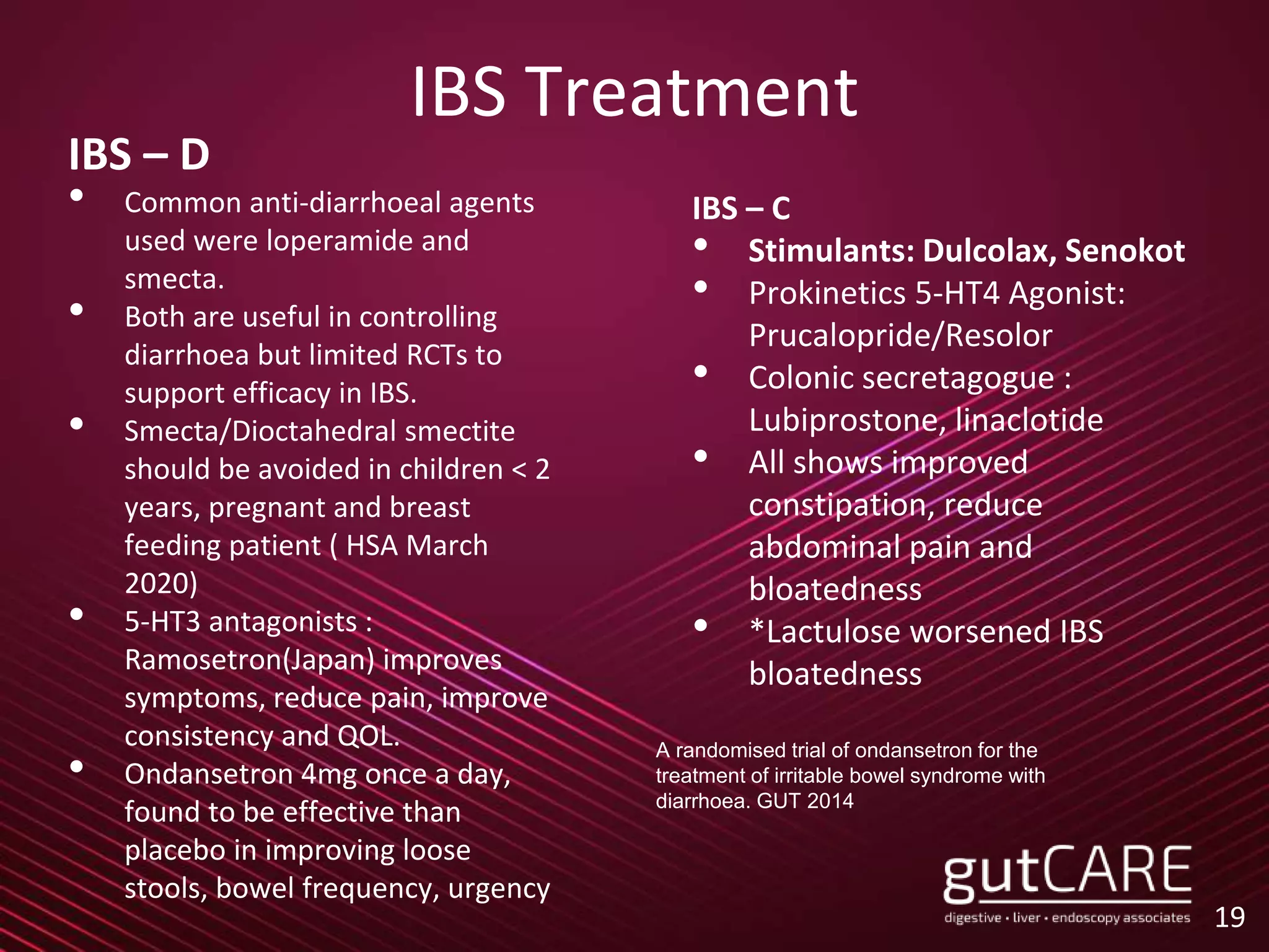 IBS Treatment
IBS – D
• Common anti-diarrhoeal agents
used were loperamide and
smecta.
• Both are useful in controlling
diarrhoea but limited RCTs to
support efficacy in IBS.
• Smecta/Dioctahedral smectite
should be avoided in children < 2
years, pregnant and breast
feeding patient ( HSA March
2020)
• 5-HT3 antagonists :
Ramosetron(Japan) improves
symptoms, reduce pain, improve
consistency and QOL.
• Ondansetron 4mg once a day,
found to be effective than
placebo in improving loose
stools, bowel frequency, urgency
19
IBS – C
• Stimulants: Dulcolax, Senokot
• Prokinetics 5-HT4 Agonist:
Prucalopride/Resolor
• Colonic secretagogue :
Lubiprostone, linaclotide
• All shows improved
constipation, reduce
abdominal pain and
bloatedness
• *Lactulose worsened IBS
bloatedness
A randomised trial of ondansetron for the
treatment of irritable bowel syndrome with
diarrhoea. GUT 2014
 