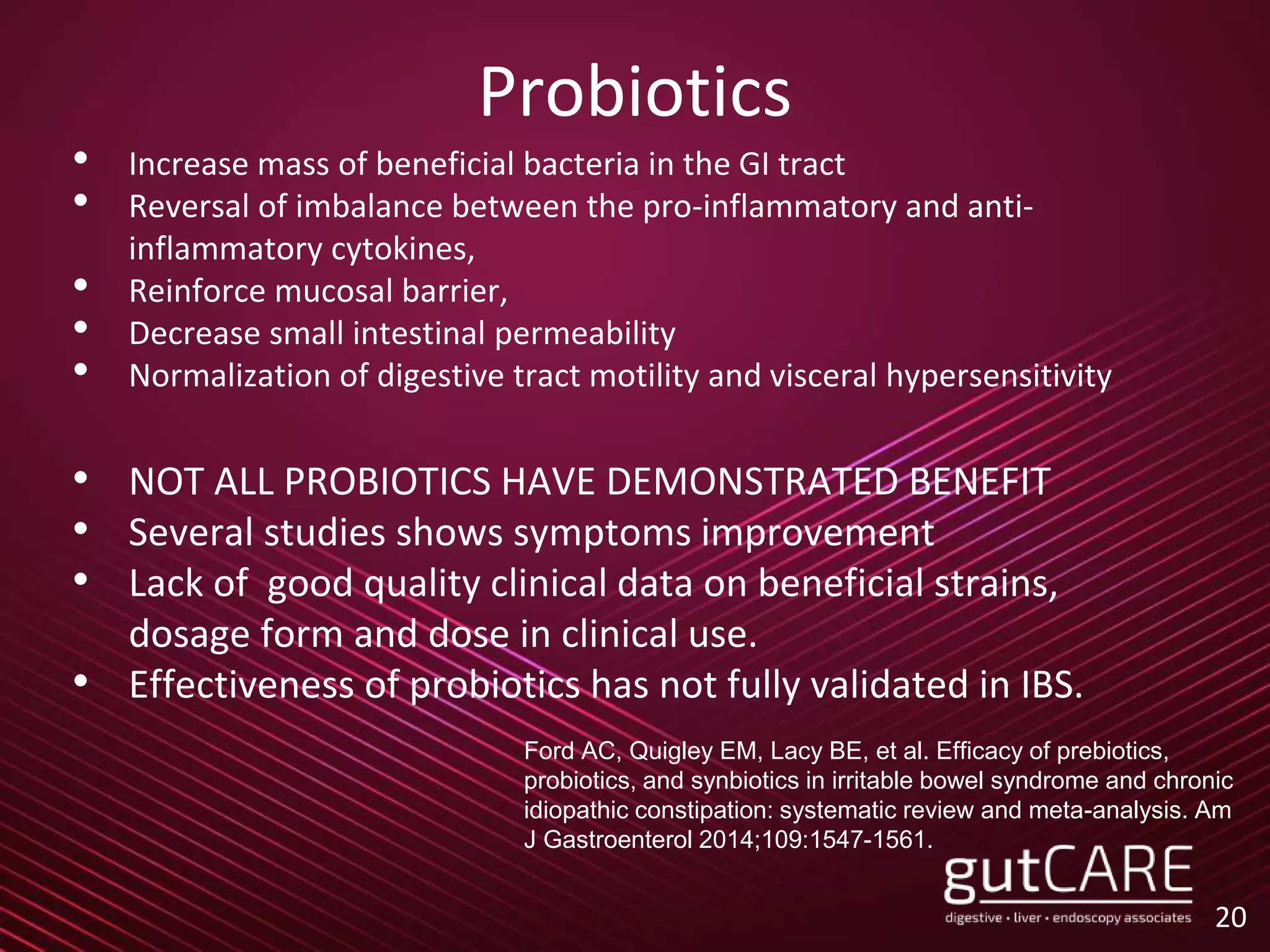 Probiotics
• Increase mass of beneficial bacteria in the GI tract
• Reversal of imbalance between the pro-inflammatory and anti-
inflammatory cytokines,
• Reinforce mucosal barrier,
• Decrease small intestinal permeability
• Normalization of digestive tract motility and visceral hypersensitivity
• NOT ALL PROBIOTICS HAVE DEMONSTRATED BENEFIT
• Several studies shows symptoms improvement
• Lack of good quality clinical data on beneficial strains,
dosage form and dose in clinical use.
• Effectiveness of probiotics has not fully validated in IBS.
20
Ford AC, Quigley EM, Lacy BE, et al. Efficacy of prebiotics,
probiotics, and synbiotics in irritable bowel syndrome and chronic
idiopathic constipation: systematic review and meta-analysis. Am
J Gastroenterol 2014;109:1547-1561.
 