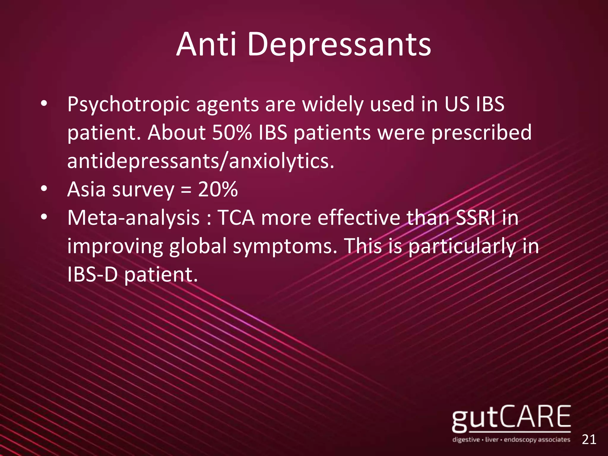 Anti Depressants
• Psychotropic agents are widely used in US IBS
patient. About 50% IBS patients were prescribed
antidepressants/anxiolytics.
• Asia survey = 20%
• Meta-analysis : TCA more effective than SSRI in
improving global symptoms. This is particularly in
IBS-D patient.
21
 