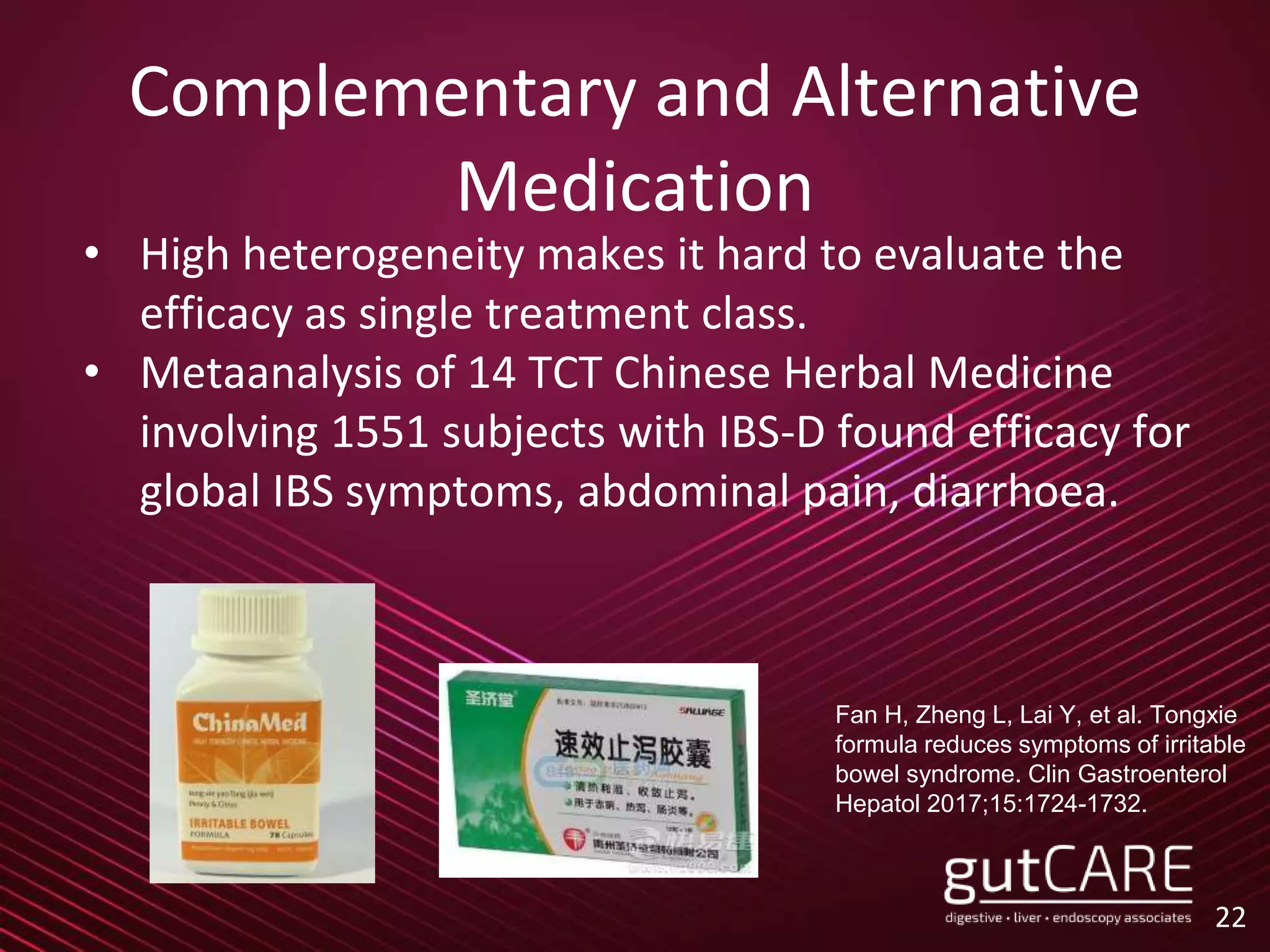 Complementary and Alternative
Medication
• High heterogeneity makes it hard to evaluate the
efficacy as single treatment class.
• Metaanalysis of 14 TCT Chinese Herbal Medicine
involving 1551 subjects with IBS-D found efficacy for
global IBS symptoms, abdominal pain, diarrhoea.
22
Fan H, Zheng L, Lai Y, et al. Tongxie
formula reduces symptoms of irritable
bowel syndrome. Clin Gastroenterol
Hepatol 2017;15:1724-1732.
 