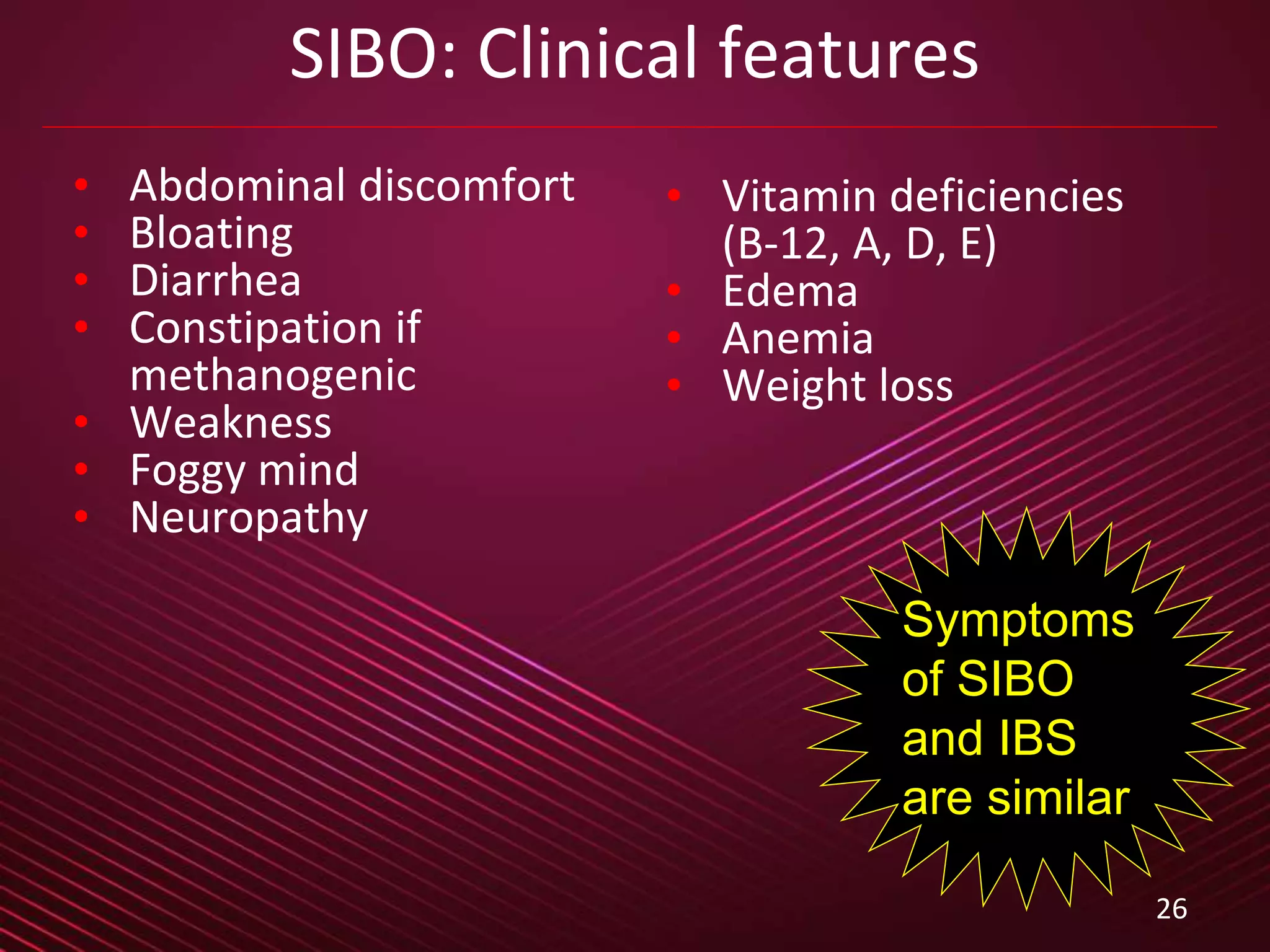 26
SIBO: Clinical features
• Abdominal discomfort
• Bloating
• Diarrhea
• Constipation if
methanogenic
• Weakness
• Foggy mind
• Neuropathy
• Vitamin deficiencies
(B-12, A, D, E)
• Edema
• Anemia
• Weight loss
Symptoms
of SIBO
and IBS
are similar
 