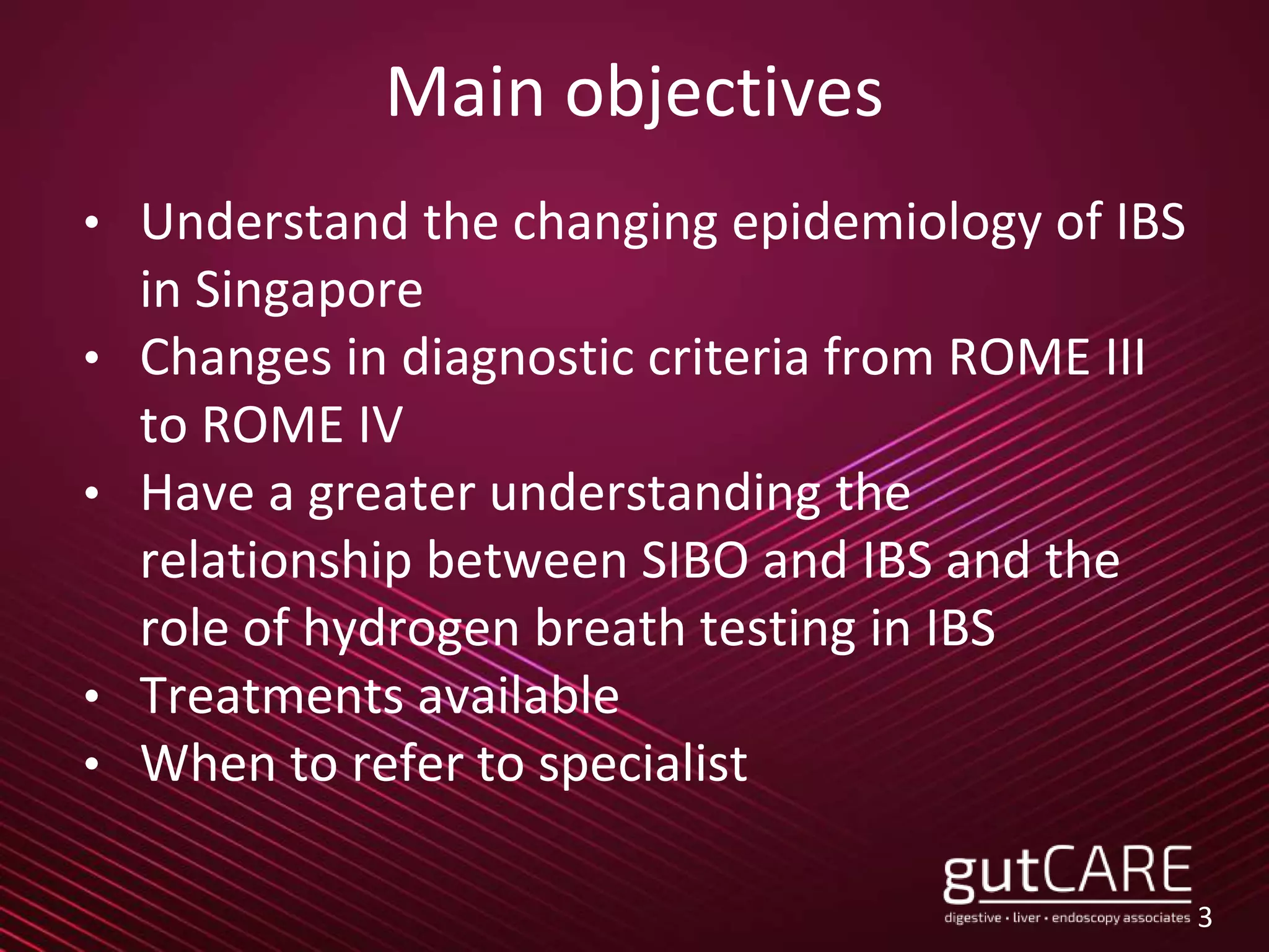 Main objectives
• Understand the changing epidemiology of IBS
in Singapore
• Changes in diagnostic criteria from ROME III
to ROME IV
• Have a greater understanding the
relationship between SIBO and IBS and the
role of hydrogen breath testing in IBS
• Treatments available
• When to refer to specialist
3
 