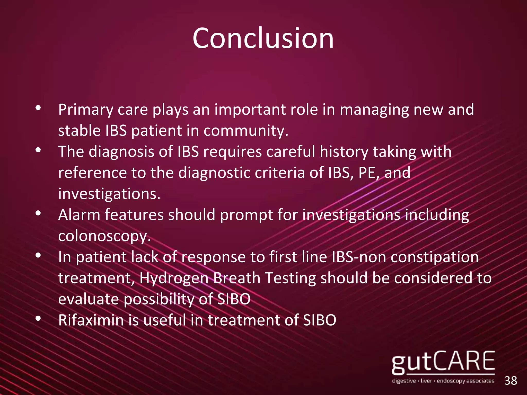 Conclusion
• Primary care plays an important role in managing new and
stable IBS patient in community.
• The diagnosis of IBS requires careful history taking with
reference to the diagnostic criteria of IBS, PE, and
investigations.
• Alarm features should prompt for investigations including
colonoscopy.
• In patient lack of response to first line IBS-non constipation
treatment, Hydrogen Breath Testing should be considered to
evaluate possibility of SIBO
• Rifaximin is useful in treatment of SIBO
38
 