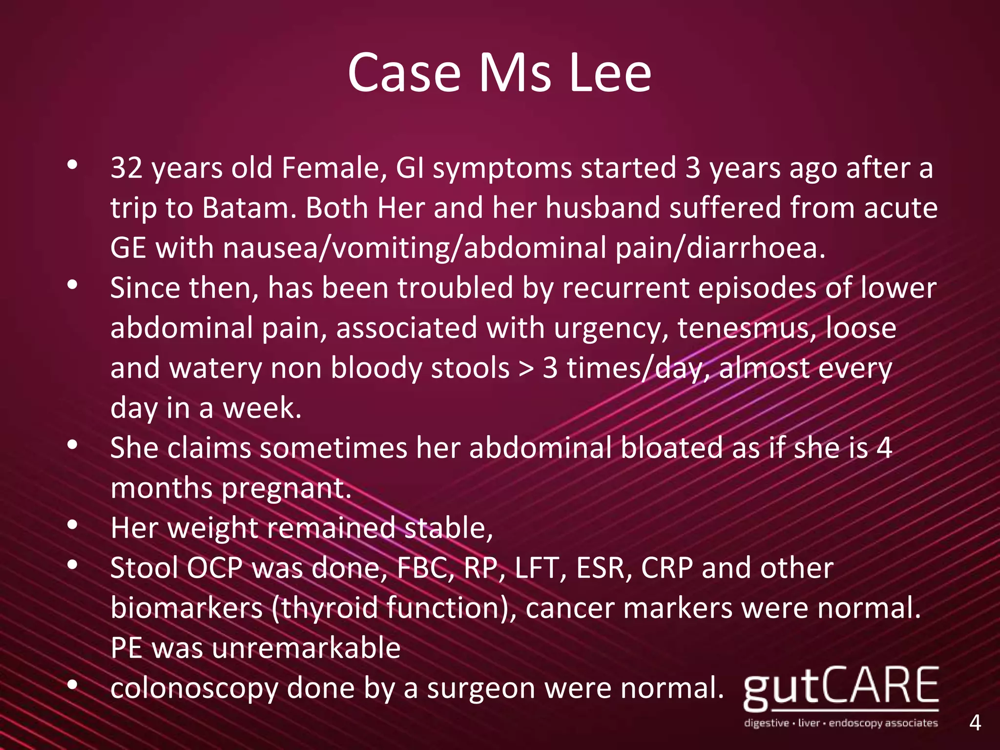 Case Ms Lee
• 32 years old Female, GI symptoms started 3 years ago after a
trip to Batam. Both Her and her husband suffered from acute
GE with nausea/vomiting/abdominal pain/diarrhoea.
• Since then, has been troubled by recurrent episodes of lower
abdominal pain, associated with urgency, tenesmus, loose
and watery non bloody stools > 3 times/day, almost every
day in a week.
• She claims sometimes her abdominal bloated as if she is 4
months pregnant.
• Her weight remained stable,
• Stool OCP was done, FBC, RP, LFT, ESR, CRP and other
biomarkers (thyroid function), cancer markers were normal.
PE was unremarkable
• colonoscopy done by a surgeon were normal.
4
 