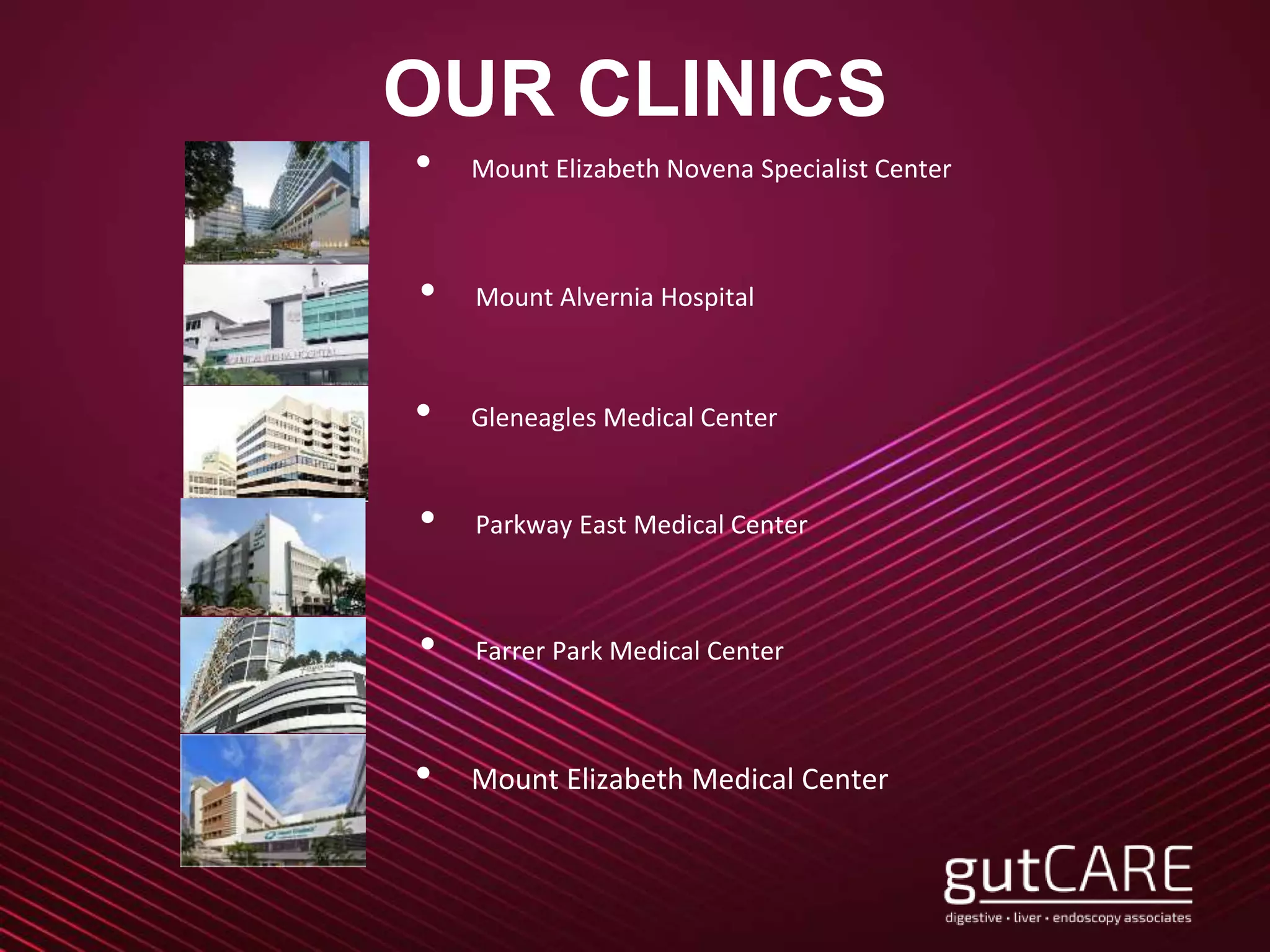 OUR CLINICS
• Mount Elizabeth Novena Specialist Center
• Mount Alvernia Hospital
• Gleneagles Medical Center
• Farrer Park Medical Center
• Parkway East Medical Center
• Mount Elizabeth Medical Center
 