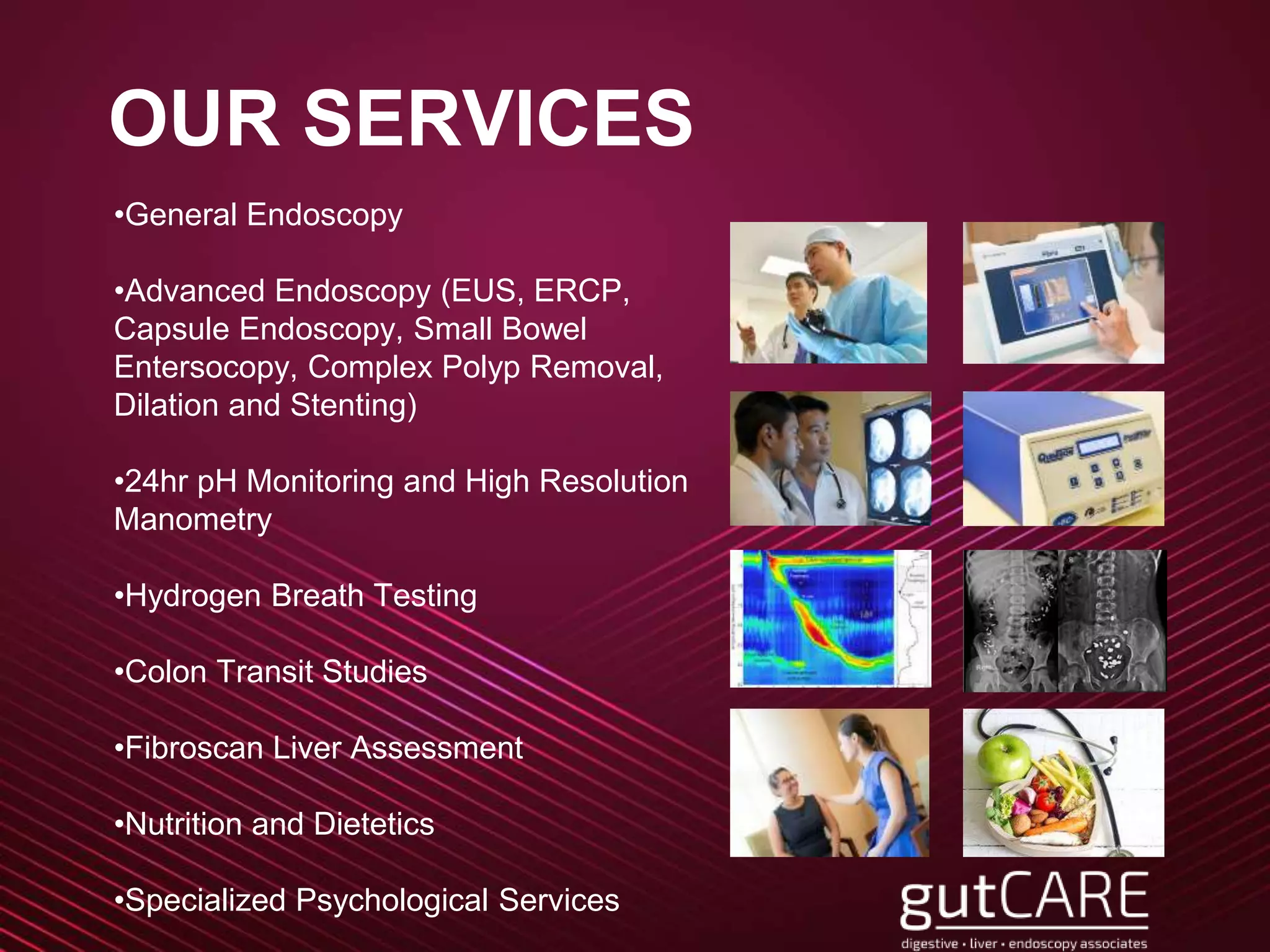 OUR SERVICES
•General Endoscopy
•Advanced Endoscopy (EUS, ERCP,
Capsule Endoscopy, Small Bowel
Entersocopy, Complex Polyp Removal,
Dilation and Stenting)
•24hr pH Monitoring and High Resolution
Manometry
•Hydrogen Breath Testing
•Colon Transit Studies
•Fibroscan Liver Assessment
•Nutrition and Dietetics
•Specialized Psychological Services
 
