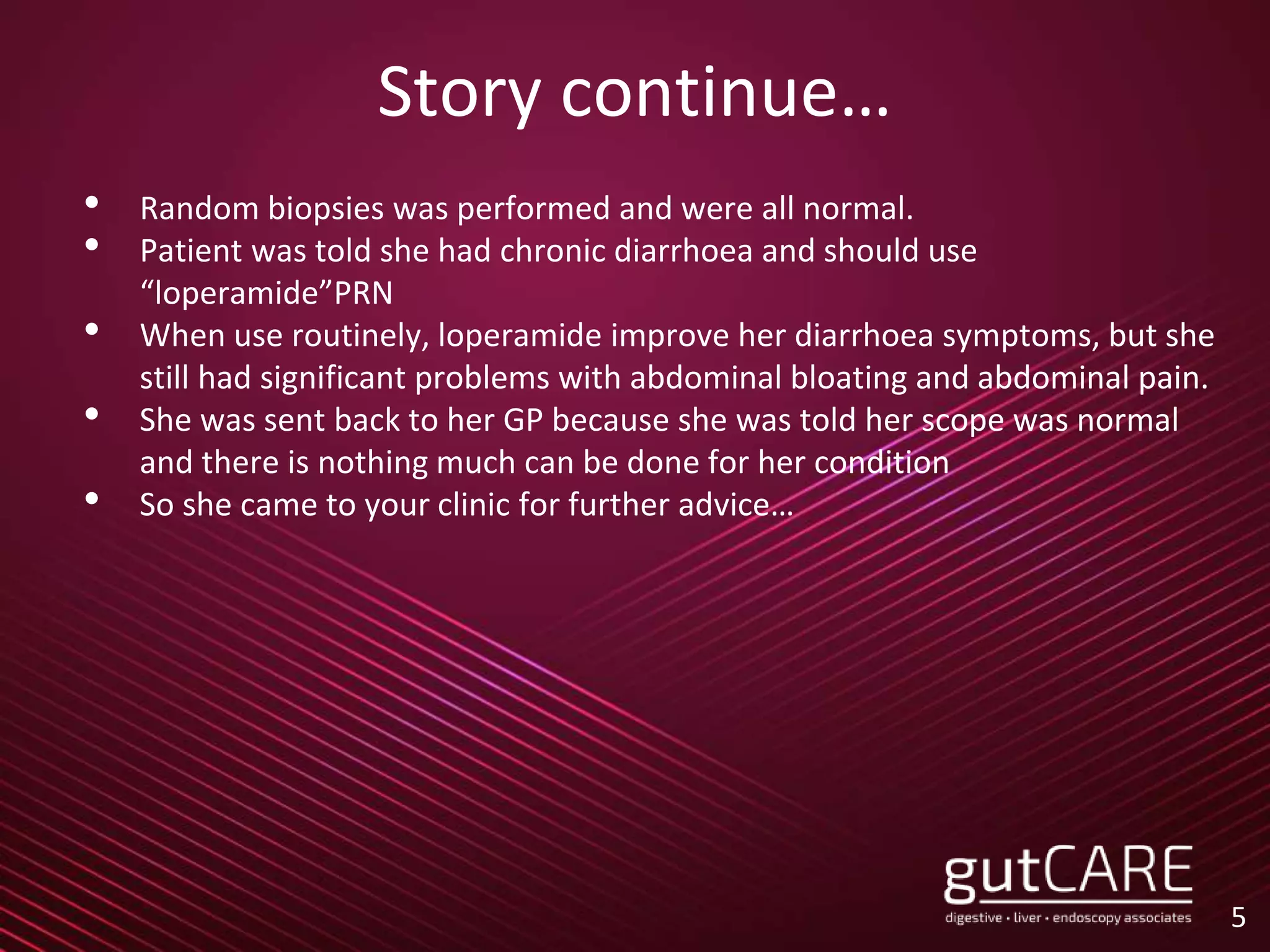 Story continue…
• Random biopsies was performed and were all normal.
• Patient was told she had chronic diarrhoea and should use
“loperamide”PRN
• When use routinely, loperamide improve her diarrhoea symptoms, but she
still had significant problems with abdominal bloating and abdominal pain.
• She was sent back to her GP because she was told her scope was normal
and there is nothing much can be done for her condition
• So she came to your clinic for further advice…
5
 