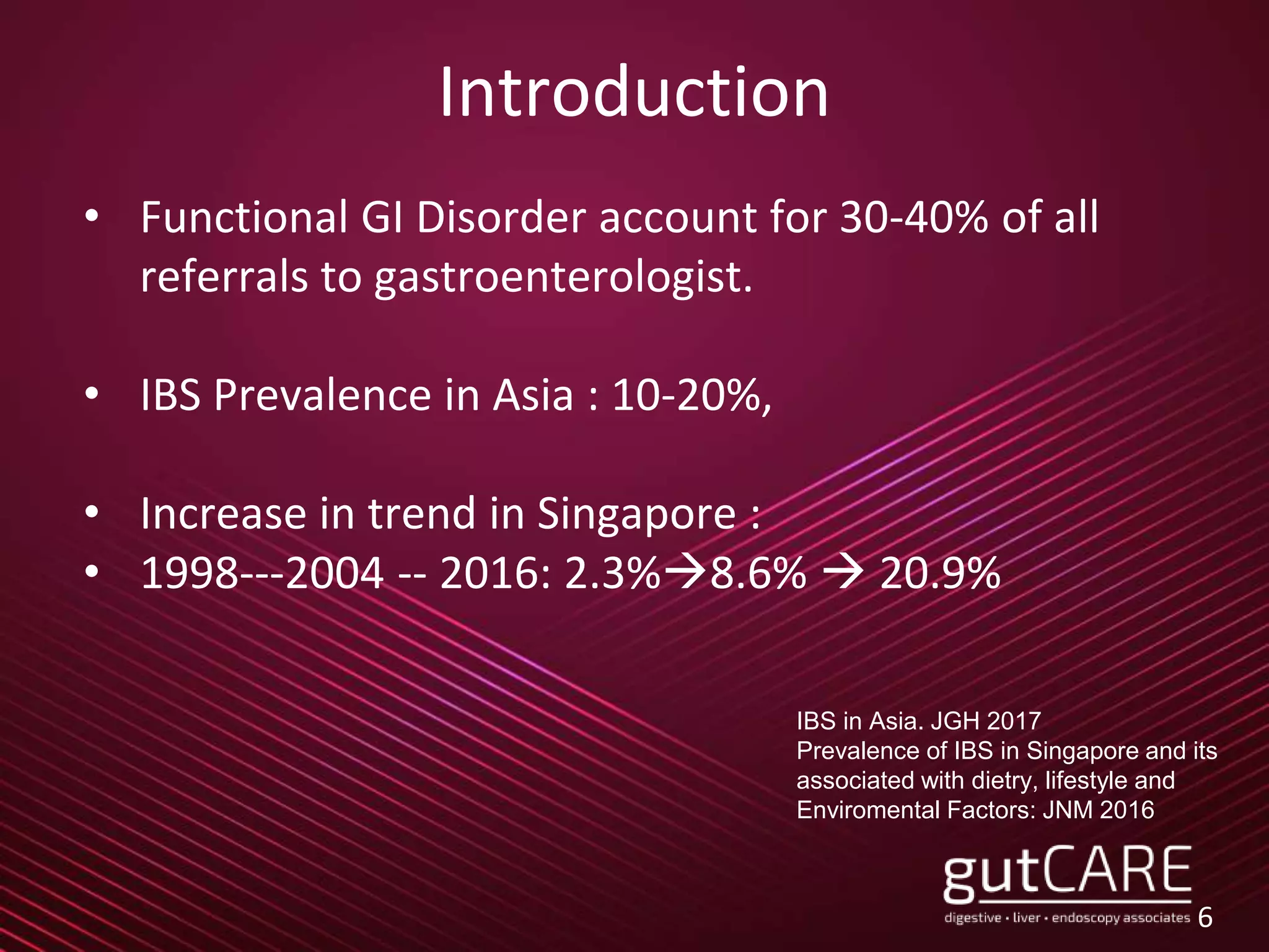 Introduction
• Functional GI Disorder account for 30-40% of all
referrals to gastroenterologist.
• IBS Prevalence in Asia : 10-20%,
• Increase in trend in Singapore :
• 1998---2004 -- 2016: 2.3%8.6%  20.9%
6
IBS in Asia. JGH 2017
Prevalence of IBS in Singapore and its
associated with dietry, lifestyle and
Enviromental Factors: JNM 2016
 