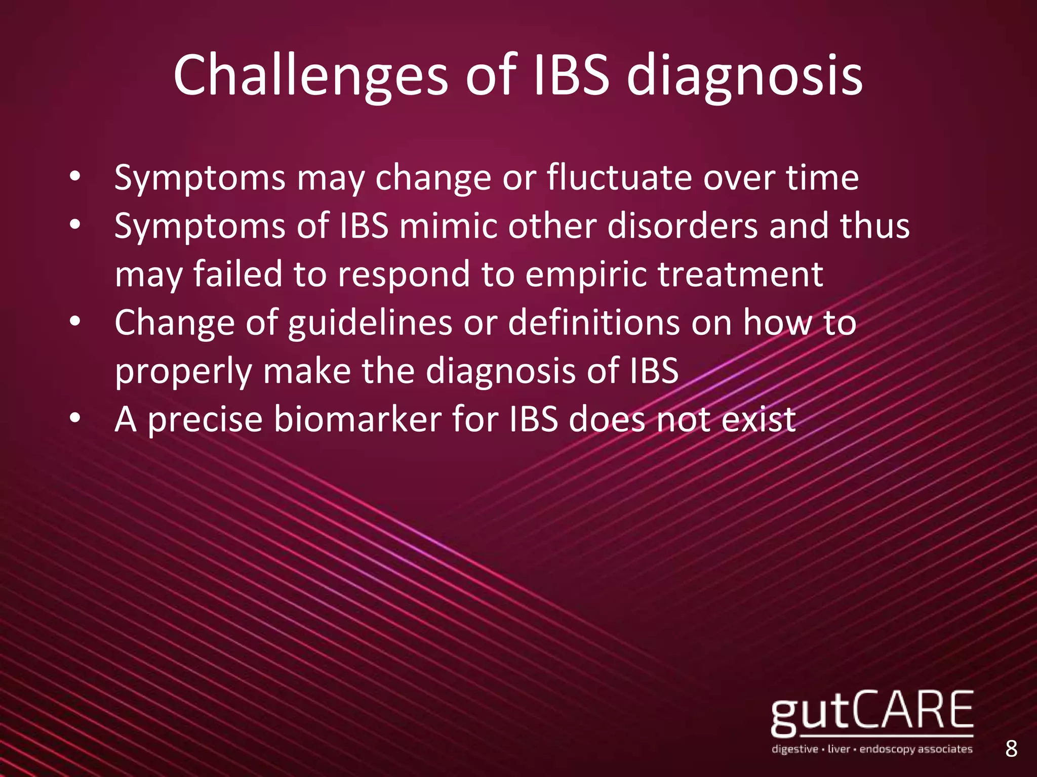 Challenges of IBS diagnosis
• Symptoms may change or fluctuate over time
• Symptoms of IBS mimic other disorders and thus
may failed to respond to empiric treatment
• Change of guidelines or definitions on how to
properly make the diagnosis of IBS
• A precise biomarker for IBS does not exist
8
 