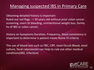 Managing suspected IBS in Primary Care
Obtaining detailed history is important
Ruled out red flags : > 50 years old without prior colon cancer
screening, overt GI bleeding, unintentional weight loss, family
hx of IBD or colon cancer.
History on Symptoms Duration, Frequency, Stool consistency is
important to determine is patient meets Rome IV criteria.
The use of blood test such as FBC, CRP, stool Occult Blood, stool
culture, fecal calprotectin can help to rule out other medical
conditions(IBD, Infection)
12
 