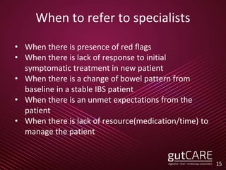 When to refer to specialists
• When there is presence of red flags
• When there is lack of response to initial
symptomatic treatment in new patient
• When there is a change of bowel pattern from
baseline in a stable IBS patient
• When there is an unmet expectations from the
patient
• When there is lack of resource(medication/time) to
manage the patient
15
 