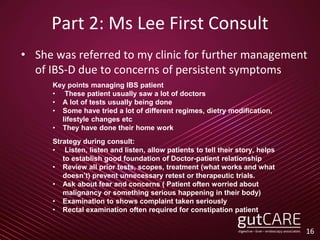 Part 2: Ms Lee First Consult
• She was referred to my clinic for further management
of IBS-D due to concerns of persistent symptoms
16
Key points managing IBS patient
• These patient usually saw a lot of doctors
• A lot of tests usually being done
• Some have tried a lot of different regimes, dietry modification,
lifestyle changes etc
• They have done their home work
Strategy during consult:
• Listen, listen and listen, allow patients to tell their story, helps
to establish good foundation of Doctor-patient relationship
• Review all prior tests, scopes, treatment (what works and what
doesn’t) prevent unnecessary retest or therapeutic trials.
• Ask about fear and concerns ( Patient often worried about
malignancy or something serious happening in their body)
• Examination to shows complaint taken seriously
• Rectal examination often required for constipation patient
 
